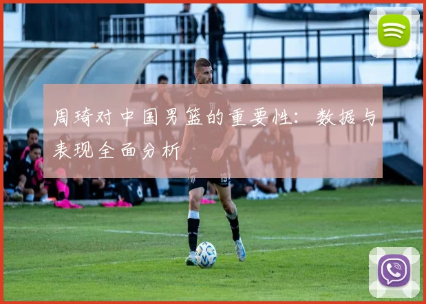 周琦对中国男篮的重要性:数据与表现全面分析