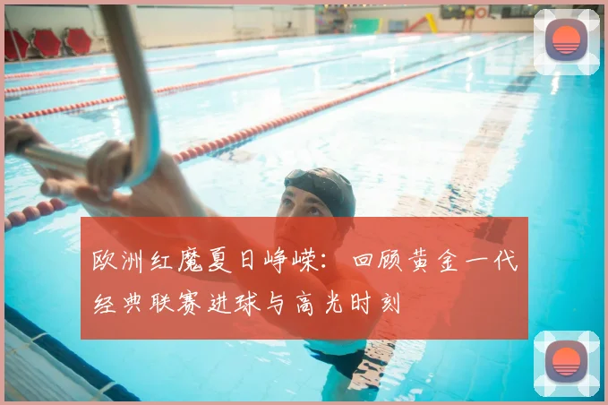 欧洲红魔夏日峥嵘:回顾黄金一代经典联赛进球与高光时刻