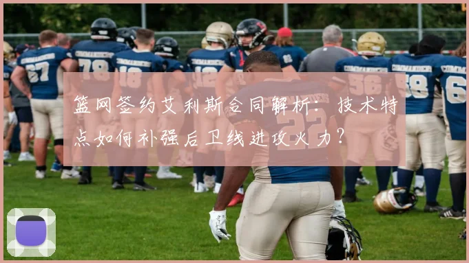 篮网签约艾利斯合同解析:技术特点如何补强后卫线进攻火力?