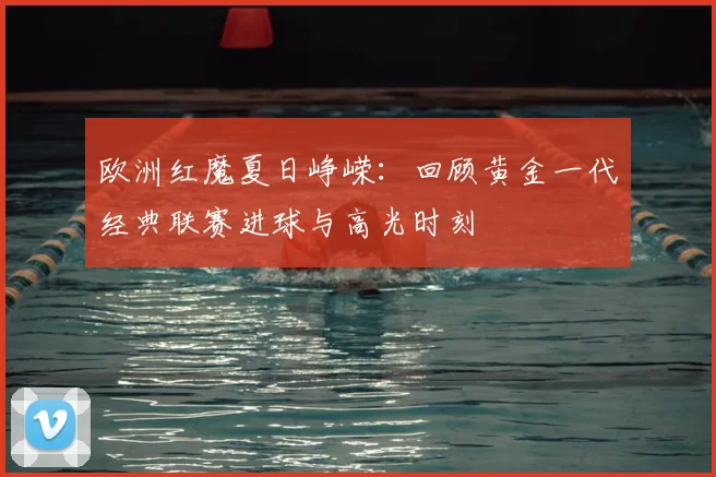 欧洲红魔夏日峥嵘:回顾黄金一代经典联赛进球与高光时刻