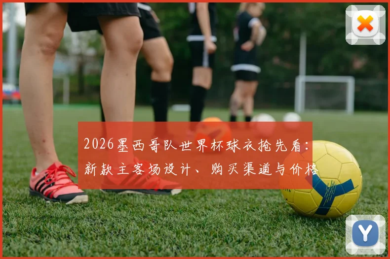 2026墨西哥队世界杯球衣抢先看:新款主客场设计、购买渠道与价格全解析