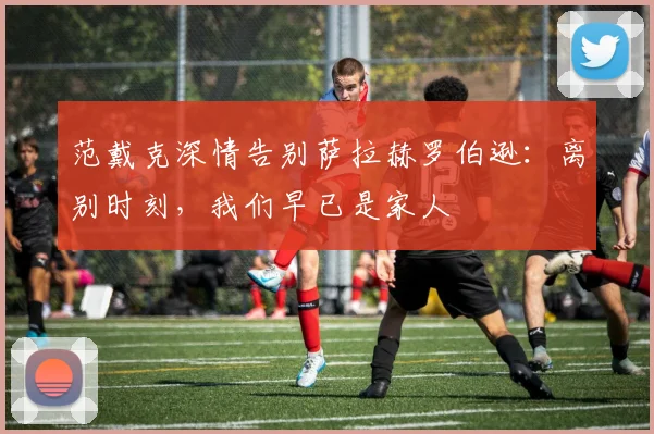 范戴克深情告别萨拉赫罗伯逊:离别时刻,我们早已是家人
