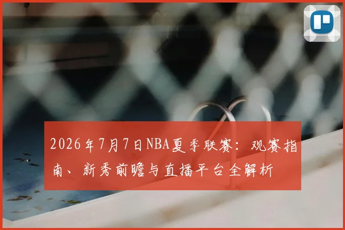 2026年7月7日NBA夏季联赛:观赛指南、新秀前瞻与直播平台全解析