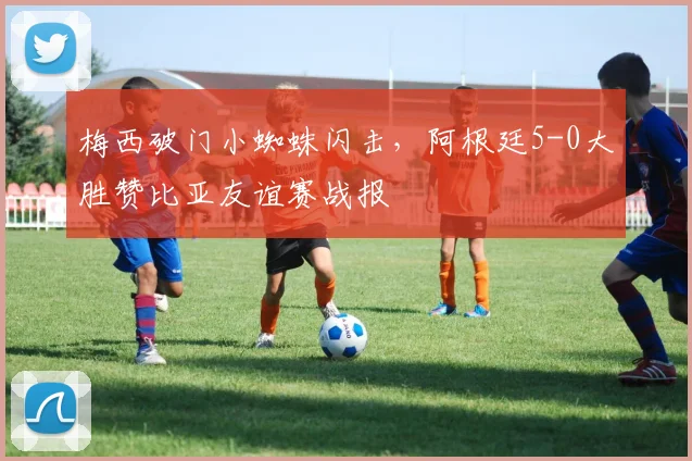 梅西破门小蜘蛛闪击,阿根廷5-0大胜赞比亚友谊赛战报