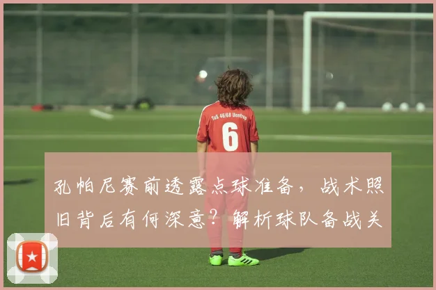 孔帕尼赛前透露点球准备,战术照旧背后有何深意?解析球队备战关键