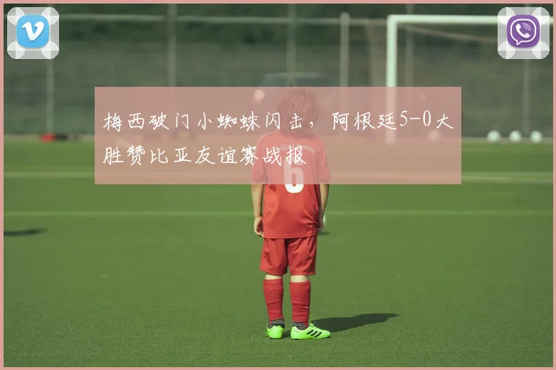 梅西破门小蜘蛛闪击,阿根廷5-0大胜赞比亚友谊赛战报