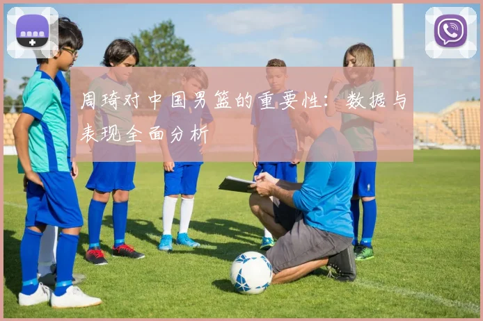 周琦对中国男篮的重要性:数据与表现全面分析